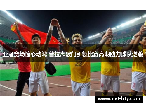 亚冠赛场惊心动魄 普拉杰破门引领比赛高潮助力球队逆袭