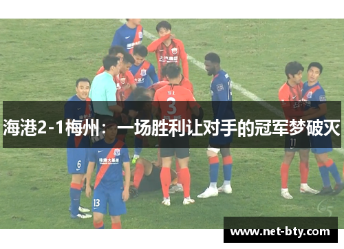 海港2-1梅州:一场胜利让对手的冠军梦破灭 海港2-1梅州:一场胜利让对手的冠军梦破灭
