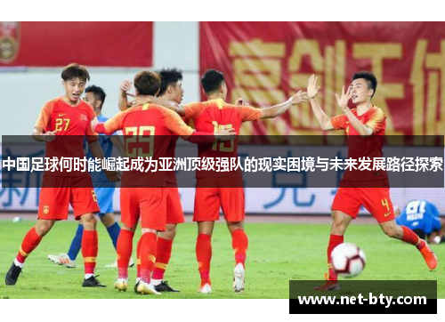 中国足球何时能崛起成为亚洲顶级强队的现实困境与未来发展路径探索