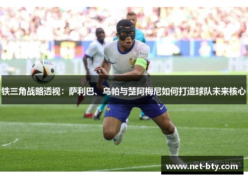 铁三角战略透视:萨利巴、乌帕与楚阿梅尼如何打造球队未来核心 铁三角战略透视:萨利巴、乌帕与楚阿梅尼如何打造球队未来核心